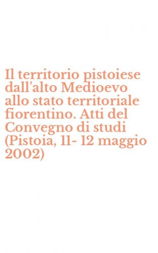 Il territorio pistoiese dall'alto Medioevo allo stato territoriale fiorentino. Atti del Convegno di studi (Pistoia, 11-12 maggio 2002)