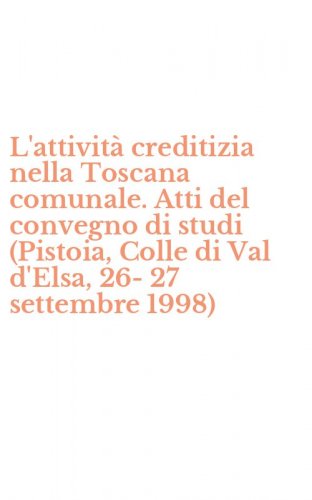 L'attivit&agrave; creditizia nella Toscana comunale. Atti del convegno di studi (Pistoia, Colle di Val d'Elsa, 26-27 settembre 1998)