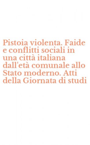 Pistoia violenta. Faide e conflitti sociali in una citt&agrave; italiana dall'et&agrave; comunale allo Stato moderno. Atti della Giornata di studi