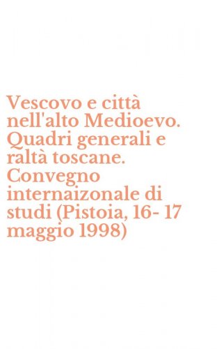 Vescovo e citt&agrave; nell'alto Medioevo. Quadri generali e ralt&agrave; toscane. Convegno internaizonale di studi (Pistoia, 16-17 maggio 1998)