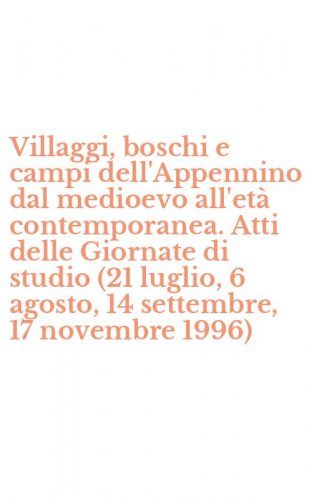 Villaggi, boschi e campi dell'Appennino dal medioevo all'et&agrave; contemporanea. Atti delle Giornate di studio (21 luglio, 6 agosto, 14 settembre, 17 novembre 1996)
