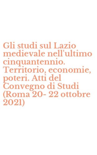 Gli studi sul Lazio medievale nell'ultimo cinquantennio. Territorio, economie, poteri. Atti del Convegno di Studi (Roma 20-22 ottobre 2021)