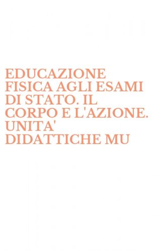 EDUCAZIONE FISICA AGLI ESAMI DI STATO. IL CORPO E L'AZIONE. UNITA' DIDATTICHE MU - MULTIDISCIPLINARI PER GLI STUDENTI E GLI INSEGNANTI (L')