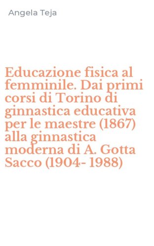 Educazione fisica al femminile. Dai primi corsi di Torino di ginnastica educativa per le maestre (1867) alla ginnastica moderna di A. Gotta Sacco (1904-1988) - PER LE MAESTRE (1867) ALLA GINNASTICA MODERNA DI A. GOTTA SACCO (1904-1988)
