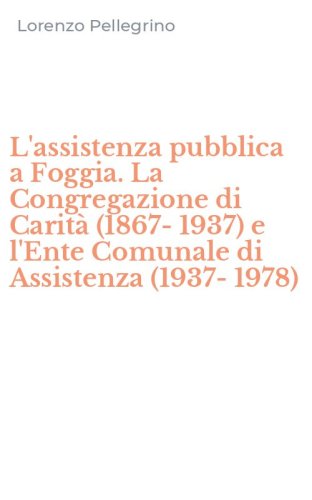 L'assistenza pubblica a Foggia. La Congregazione di Carit&agrave; (1867-1937) e l'Ente Comunale di Assistenza (1937-1978)