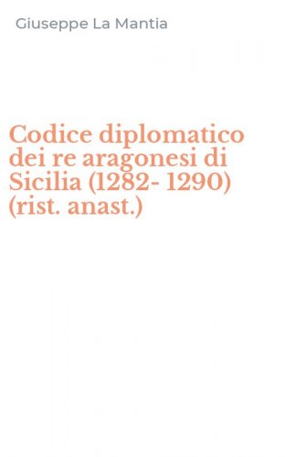 Codice diplomatico dei re aragonesi di Sicilia (1282-1290) (rist. anast.)