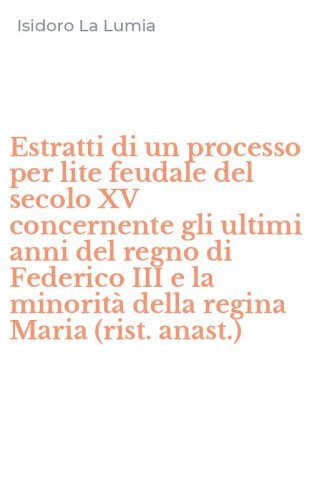 Estratti di un processo per lite feudale del secolo XV concernente gli ultimi anni del regno di Federico III e la minorit&agrave; della regina Maria (rist. anast.)