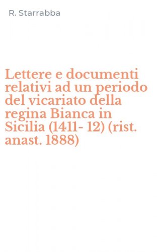 Lettere e documenti relativi ad un periodo del vicariato della regina Bianca in Sicilia (1411-12) (rist. anast. 1888)