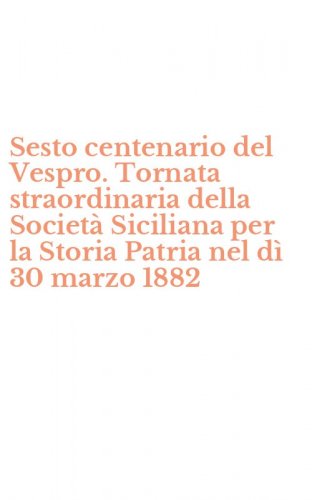 Sesto centenario del Vespro. Tornata straordinaria della Societ&agrave; Siciliana per la Storia Patria nel d&igrave; 30 marzo 1882