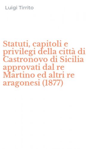 Statuti, capitoli e privilegi della citt&agrave; di Castronovo di Sicilia approvati dal re Martino ed altri re aragonesi (1877)