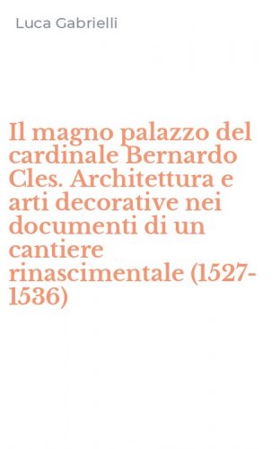 Il magno palazzo del cardinale Bernardo Cles. Architettura e arti decorative nei documenti di un cantiere rinascimentale (1527-1536)