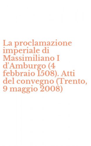 La proclamazione imperiale di Massimiliano I d'Amburgo (4 febbraio 1508). Atti del convegno (Trento, 9 maggio 2008)