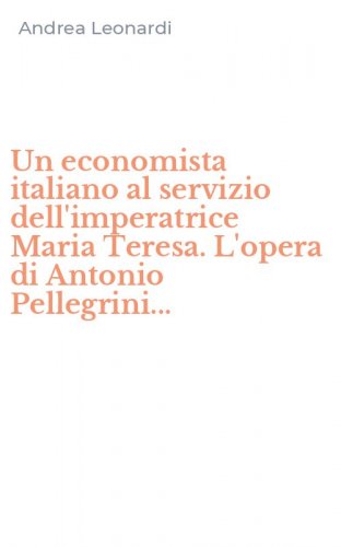 Un economista italiano al servizio dell'imperatrice Maria Teresa. L'opera di Antonio Pellegrini...
