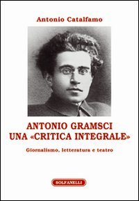 Antonio Gramsci. Una &laquo;critica integrale&raquo;. Giornalismo, letteratura e teatro