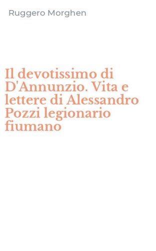 Il devotissimo di D'Annunzio. Vita e lettere di Alessandro Pozzi legionario fiumano