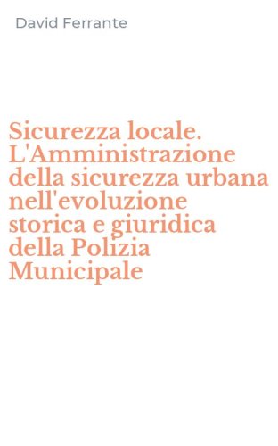 Sicurezza locale. L'Amministrazione della sicurezza urbana nell'evoluzione storica e giuridica della Polizia Municipale