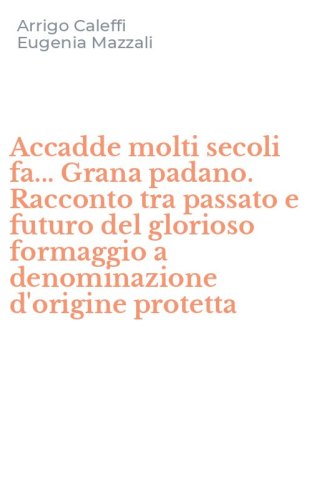 Accadde molti secoli fa... Grana padano. Racconto tra passato e futuro del glorioso formaggio a denominazione d'origine protetta