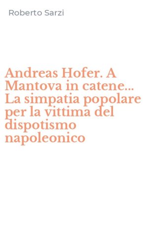 Andreas Hofer. A Mantova in catene... La simpatia popolare per la vittima del dispotismo napoleonico