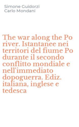 The war along the Po river. Istantanee nei territori del fiume Po durante il secondo conflitto mondiale e nell'immediato dopoguerra. Ediz. italiana, inglese e tedesca