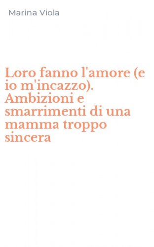 Loro fanno l'amore (e io m'incazzo). Ambizioni e smarrimenti di una mamma troppo sincera