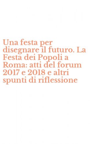 Una festa per disegnare il futuro. La Festa dei Popoli a Roma: atti del forum 2017 e 2018 e altri spunti di riflessione