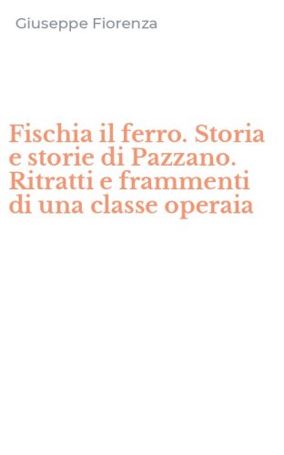Fischia il ferro. Storia e storie di Pazzano. Ritratti e frammenti di una classe operaia