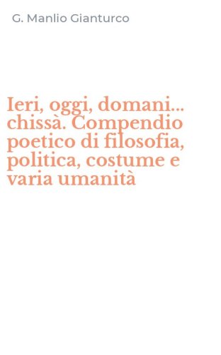 Ieri, oggi, domani... chiss&agrave;. Compendio poetico di filosofia, politica, costume e varia umanit&agrave;