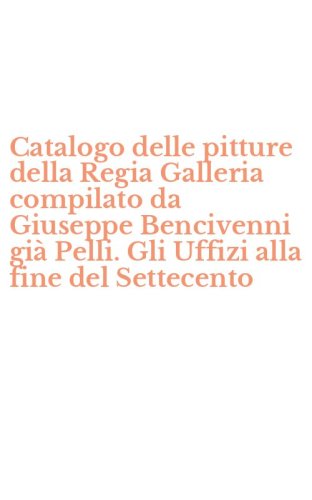 Catalogo delle pitture della Regia Galleria compilato da Giuseppe Bencivenni gi&agrave; Pelli. Gli Uffizi alla fine del Settecento
