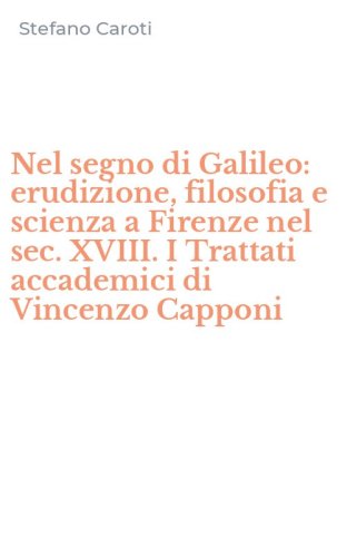 Nel segno di Galileo: erudizione, filosofia e scienza a Firenze nel sec. XVIII. I Trattati accademici di Vincenzo Capponi