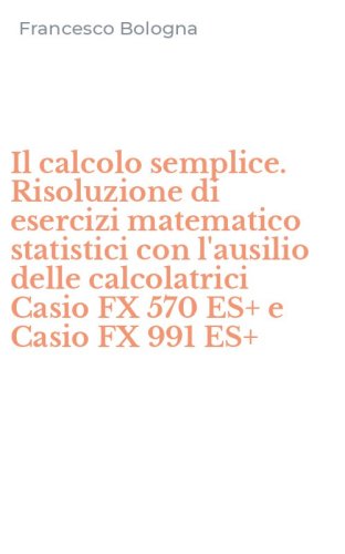 Il calcolo semplice. Risoluzione di esercizi matematico statistici con l'ausilio delle calcolatrici Casio FX 570 ES+ e Casio FX 991 ES+