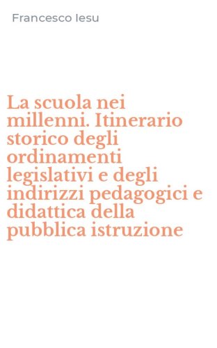 La scuola nei millenni. Itinerario storico degli ordinamenti legislativi e degli indirizzi pedagogici e didattica della pubblica istruzione