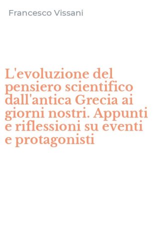 L'evoluzione del pensiero scientifico dall'antica Grecia ai giorni nostri. Appunti e riflessioni su eventi e protagonisti