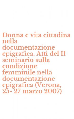 Donna e vita cittadina nella documentazione epigrafica. Atti del II seminario sulla condizione femminile nella documentazione epigrafica (Verona, 25-27 marzo 2007)