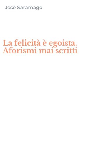 La felicit&agrave; &egrave; egoista. Aforismi mai scritti