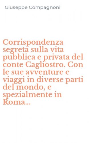 Corrispondenza segreta sulla vita pubblica e privata del conte Cagliostro. Con le sue avventure e viaggi in diverse parti del mondo, e spezialmente in Roma...