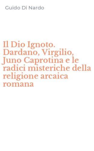 Il Dio Ignoto. Dardano, Virgilio, Juno Caprotina e le radici misteriche della religione arcaica romana