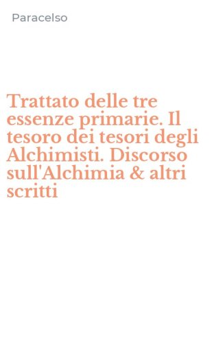 Trattato delle tre essenze primarie. Il tesoro dei tesori degli Alchimisti. Discorso sull'Alchimia & altri scritti