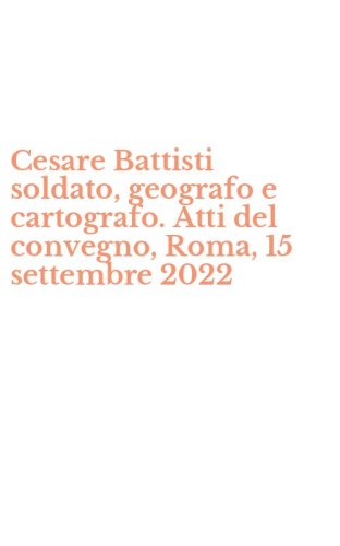 Cesare Battisti soldato, geografo e cartografo. Atti del convegno, Roma, 15 settembre 2022