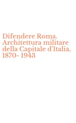 Difendere Roma. Architettura militare della Capitale d'Italia, 1870-1943