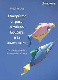 Insegniamo ai pesci a volare. Educare &egrave; la nuova sfida. Tra antichi proverbi e comunicazione virtuale