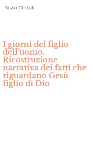 I giorni del figlio dell'uomo. Ricostruzione narrativa dei fatti che riguardano Ges&ugrave; figlio di Dio