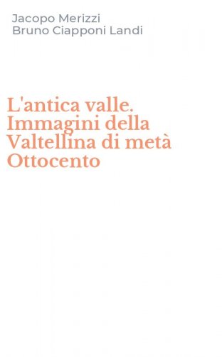 L'antica valle. Immagini della Valtellina di met&agrave; Ottocento