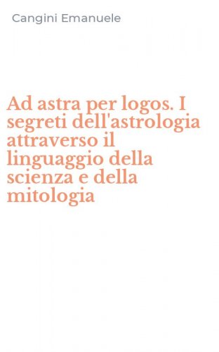 Ad astra per logos. I segreti dell'astrologia attraverso il linguaggio della scienza e della mitologia