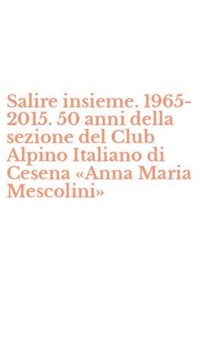 Salire insieme. 1965-2015. 50 anni della sezione del Club Alpino Italiano di Cesena &laquo;Anna Maria Mescolini&raquo;