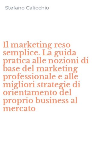 Il marketing reso semplice. La guida pratica alle nozioni di base del marketing professionale e alle migliori strategie di orientamento del proprio business al mercato