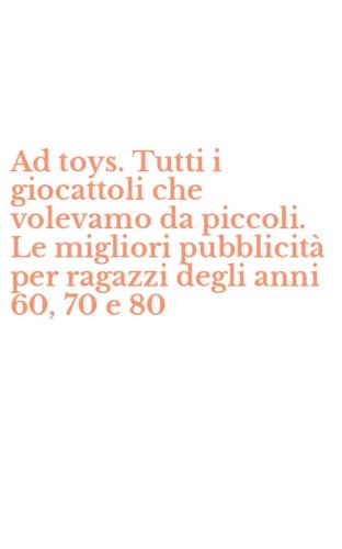 Ad toys. Tutti i giocattoli che volevamo da piccoli. Le migliori pubblicit&agrave; per ragazzi degli anni 60, 70 e 80