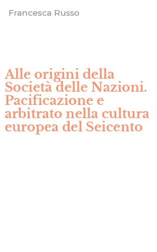 Alle origini della Societ&agrave; delle Nazioni. Pacificazione e arbitrato nella cultura europea del Seicento