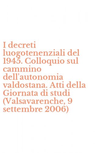 I decreti luogotenenziali del 1945. Colloquio sul cammino dell'autonomia valdostana. Atti della Giornata di studi (Valsavarenche, 9 settembre 2006) - VALDOSTANA. ATTI DELLA GIORNATA DI STUDI (VALSAVARENCHE, 9 SETTEMBRE 2006) (I)