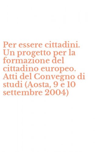 Per essere cittadini. Un progetto per la formazione del cittadino europeo. Atti del Convegno di studi (Aosta, 9 e 10 settembre 2004) - DEL CONVEGNO DI STUDI (AOSTA, 9 E 10 SETTEMBRE 2004)