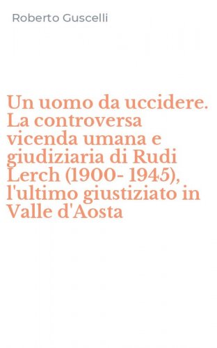 Un uomo da uccidere. La controversa vicenda umana e giudiziaria di Rudi Lerch (1900-1945), l'ultimo giustiziato in Valle d'Aosta - (1900-1945), L'ULTIMO GIUSTIZIATO IN VALLE D'AOSTA (UN)